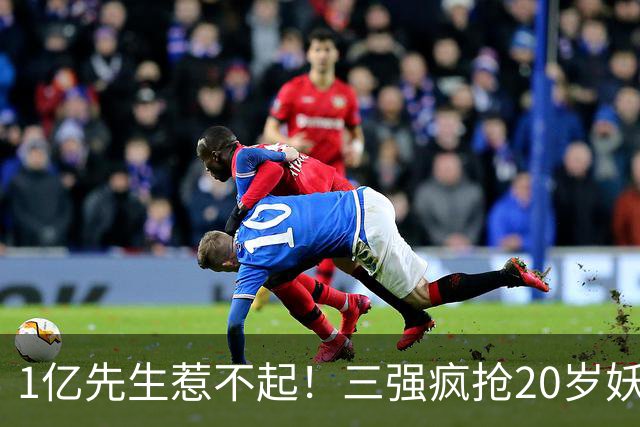 1亿先生惹不起！三强疯抢20岁妖人，亨利接班人要降临英超？
